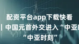 配资平台app下载快看视频｜中国元首外交进入“中亚时刻”