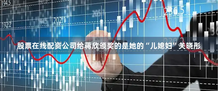 股票在线配资公司给蒋欣颁奖的是她的“儿媳妇”关晓彤