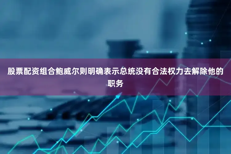 股票配资组合鲍威尔则明确表示总统没有合法权力去解除他的职务