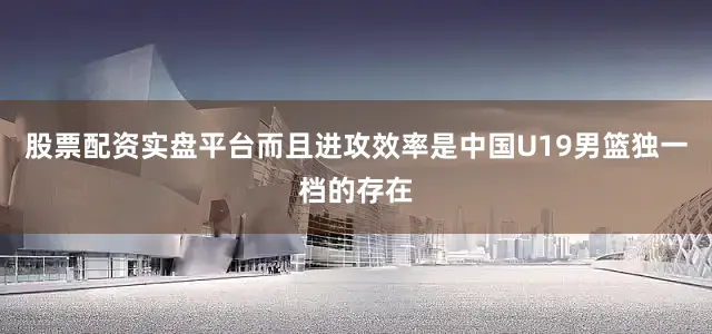 股票配资实盘平台而且进攻效率是中国U19男篮独一档的存在