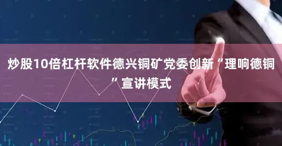 炒股10倍杠杆软件德兴铜矿党委创新“理响德铜”宣讲模式