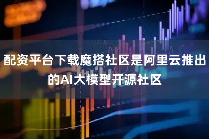 配资平台下载魔搭社区是阿里云推出的AI大模型开源社区