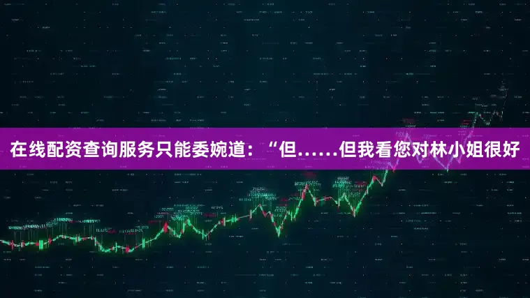 在线配资查询服务只能委婉道：“但……但我看您对林小姐很好