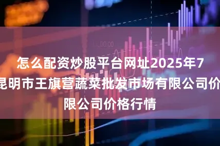 怎么配资炒股平台网址2025年7月7日昆明市王旗营蔬菜批发市场有限公司价格行情