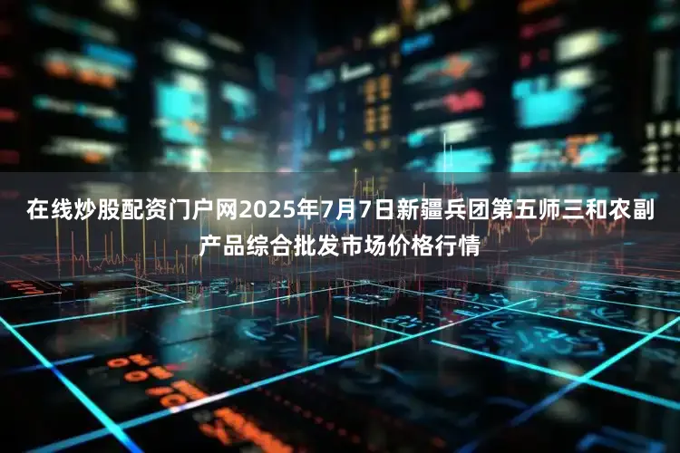 在线炒股配资门户网2025年7月7日新疆兵团第五师三和农副产品综合批发市场价格行情