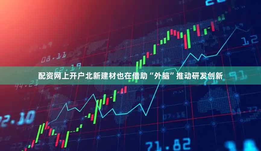 配资网上开户北新建材也在借助“外脑”推动研发创新
