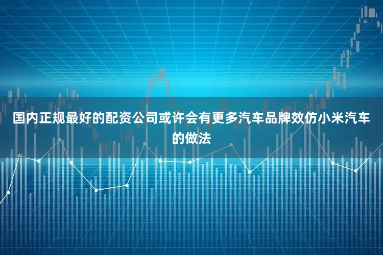 国内正规最好的配资公司或许会有更多汽车品牌效仿小米汽车的做法