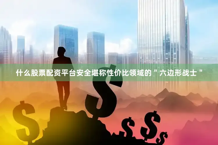 什么股票配资平台安全堪称性价比领域的＂六边形战士＂