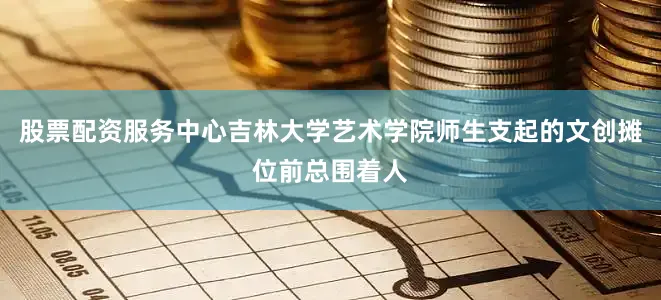 股票配资服务中心吉林大学艺术学院师生支起的文创摊位前总围着人