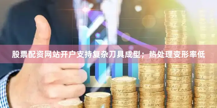 股票配资网站开户支持复杂刀具成型；热处理变形率低