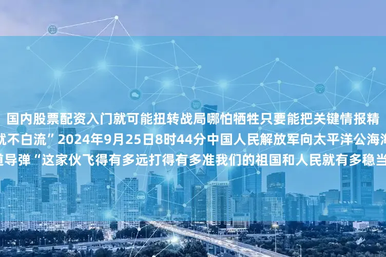 国内股票配资入门就可能扭转战局哪怕牺牲只要能把关键情报精准坐标传给后方我们的血就不白流”2024年9月25日8时44分中国人民解放军向太平洋公海海域成功发射一发洲际弹道导弹“这家伙飞得有多远打得有多准我们的祖国和人民就有多稳当”无论战场在哪里军令就是方向党叫干什么就坚决干什么党指向哪里就坚决打到哪里