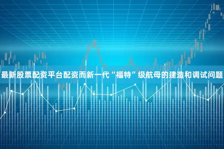 最新股票配资平台配资而新一代“福特”级航母的建造和调试问题