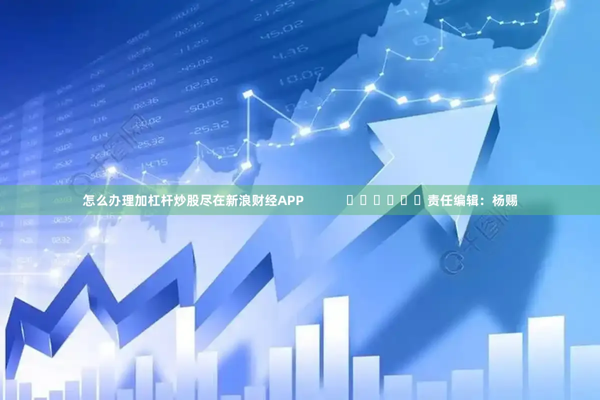 怎么办理加杠杆炒股尽在新浪财经APP            						责任编辑：杨赐